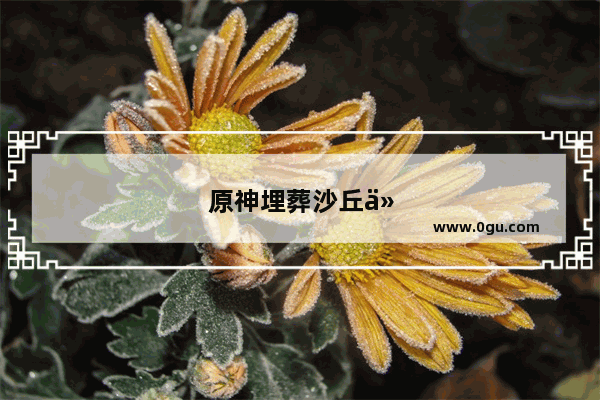 原神埋葬沙丘任务攻略大全