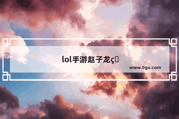 lol手游赵子龙皮肤值不值得入手