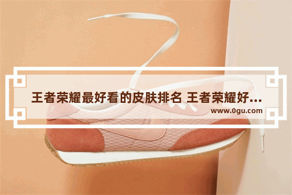 王者荣耀最好看的皮肤排名 王者荣耀好看的皮肤