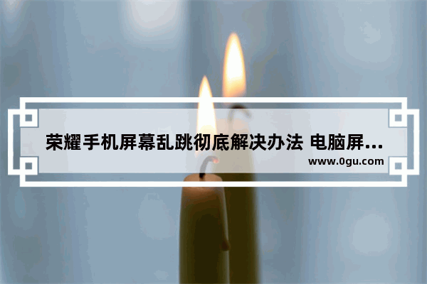 荣耀手机屏幕乱跳彻底解决办法 电脑屏幕乱跳