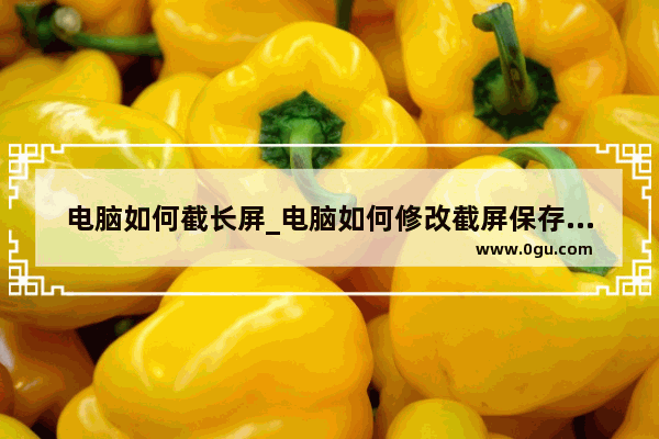电脑如何截长屏_电脑如何修改截屏保存的时间