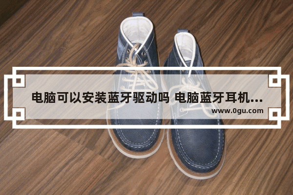 电脑可以安装蓝牙驱动吗 电脑蓝牙耳机驱动