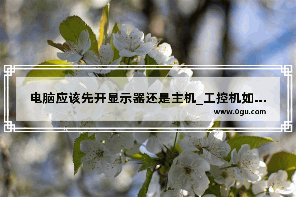 电脑应该先开显示器还是主机_工控机如何开机 开机步骤详细点谢谢