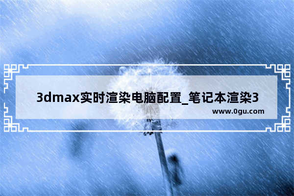 3dmax实时渲染电脑配置_笔记本渲染3d的配置要求