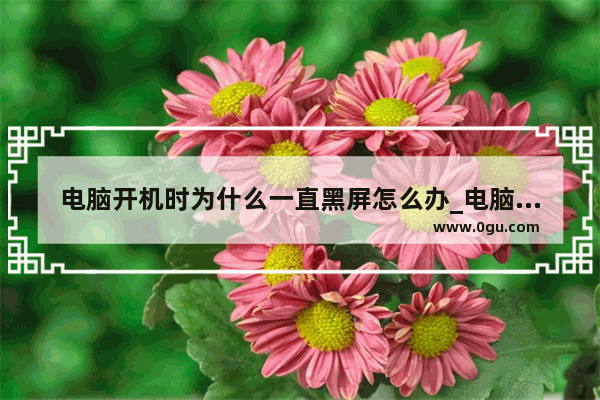 电脑开机时为什么一直黑屏怎么办_电脑开机后黑屏进入不了桌面怎么解决