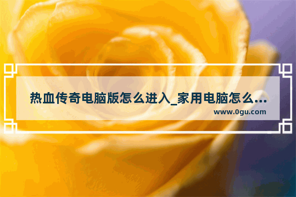 热血传奇电脑版怎么进入_家用电脑怎么安装热血传奇