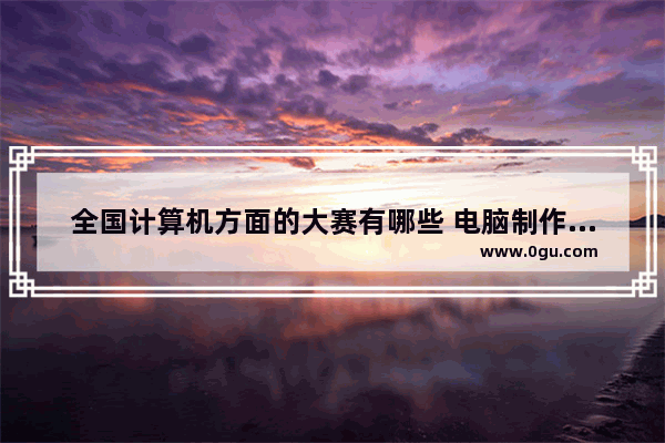 全国计算机方面的大赛有哪些 电脑制作大赛