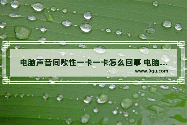 电脑声音间歇性一卡一卡怎么回事 电脑声音断断续续