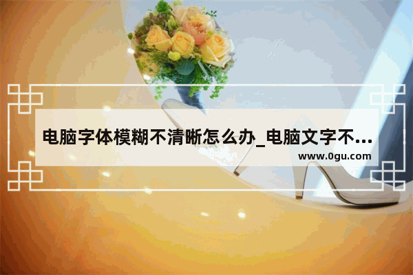 电脑字体模糊不清晰怎么办_电脑文字不清晰是什么原因