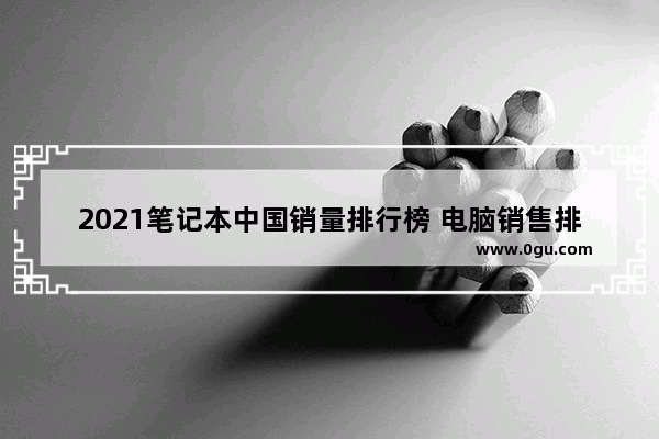2021笔记本中国销量排行榜 电脑销售排行