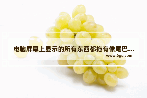 电脑屏幕上显示的所有东西都拖有像尾巴一样的阴影 怎么解决啊 请大神帮忙_为什么电脑屏幕下方出现模糊影子