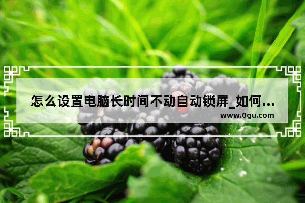 怎么设置电脑长时间不动自动锁屏_如何让电脑不进入屏保和休眠状态
