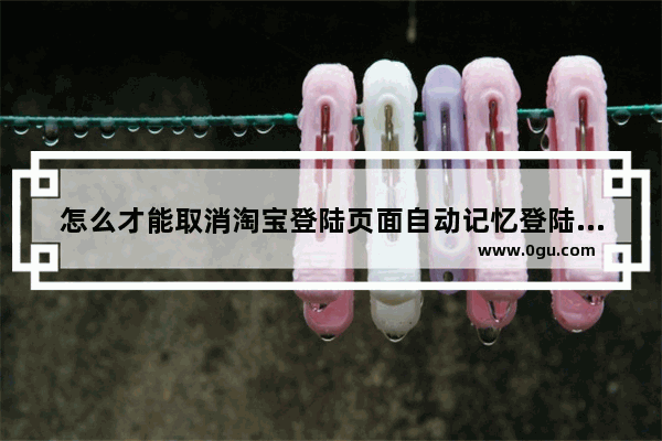 怎么才能取消淘宝登陆页面自动记忆登陆名和密码 公用电脑太不安全了 怎么取消电脑登录密码