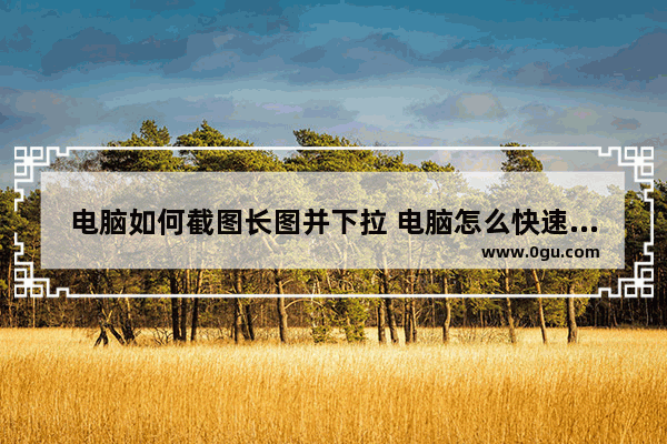 电脑如何截图长图并下拉 电脑怎么快速截屏