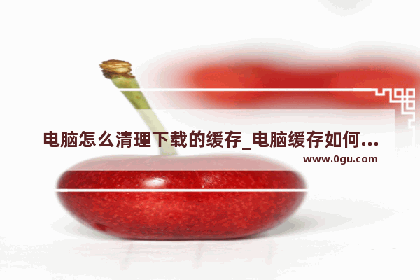电脑怎么清理下载的缓存_电脑缓存如何清除