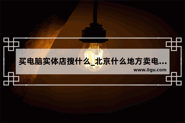 买电脑实体店搜什么_北京什么地方卖电脑的多