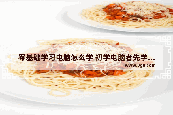零基础学习电脑怎么学 初学电脑者先学什么_零基础学习电脑怎么学 初学电脑者先学什么