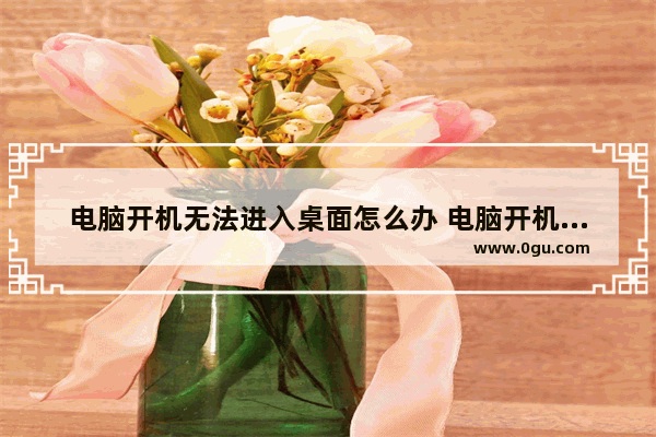 电脑开机无法进入桌面怎么办 电脑开机进不了桌面