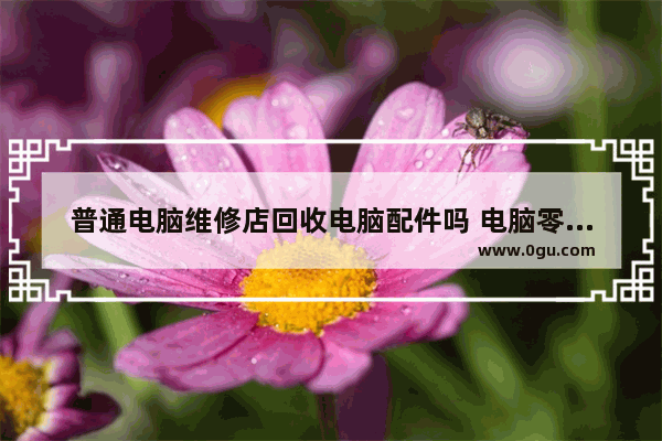 普通电脑维修店回收电脑配件吗 电脑零件回收