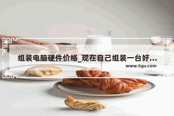 组装电脑硬件价格_现在自己组装一台好的电脑大约要多少钱？要好的