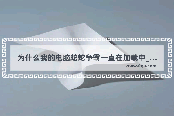 为什么我的电脑蛇蛇争霸一直在加载中_蛇蛇争霸电脑里的万能碎片怎么用