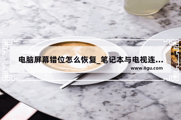 电脑屏幕错位怎么恢复_笔记本与电视连接好屏错位