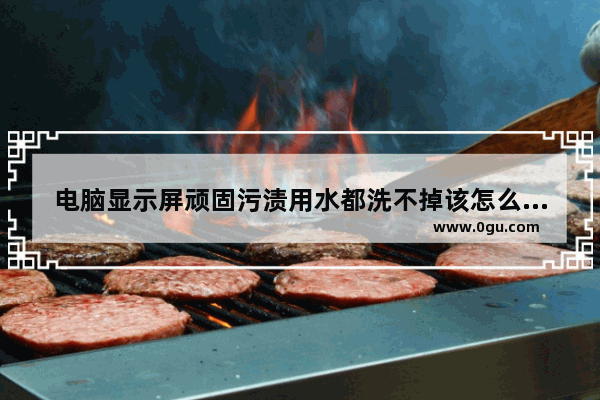 电脑显示屏顽固污渍用水都洗不掉该怎么去除 用什么擦电脑屏幕