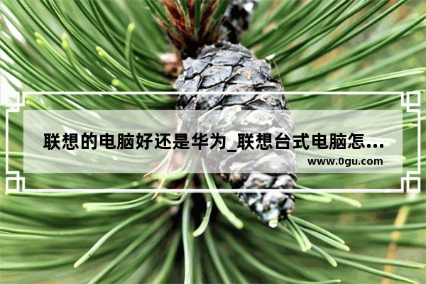 联想的电脑好还是华为_联想台式电脑怎么样