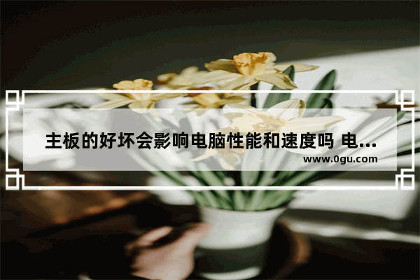 主板的好坏会影响电脑性能和速度吗 电脑主板影响什么