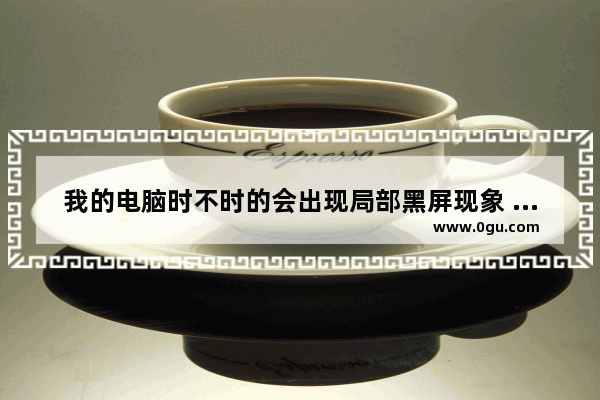 我的电脑时不时的会出现局部黑屏现象 怎么办 电脑间歇性黑屏