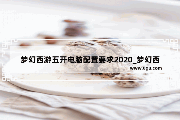梦幻西游五开电脑配置要求2020_梦幻西游五开笔记本需要什么配置