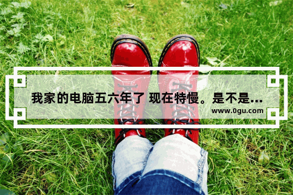 我家的电脑五六年了 现在特慢。是不是需要更新？怎么更新 要拿去店里还是可以自己更新