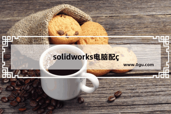 solidworks电脑配置推荐2023
