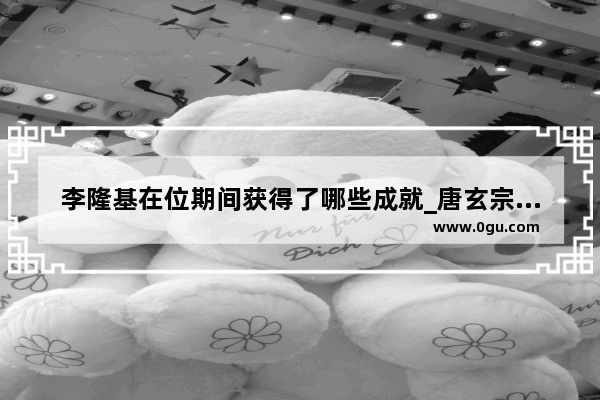 李隆基在位期间获得了哪些成就_唐玄宗的前世是谁