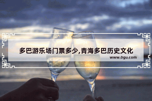多巴游乐场门票多少,青海多巴历史文化