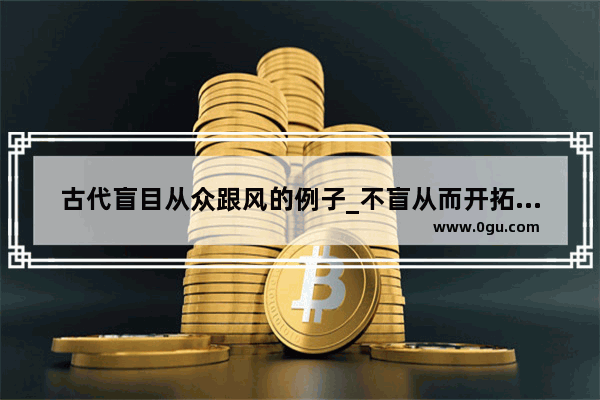 古代盲目从众跟风的例子_不盲从而开拓创新的例子