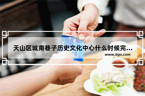 天山区城南巷子历史文化中心什么时候完工 老城南历史文化公司