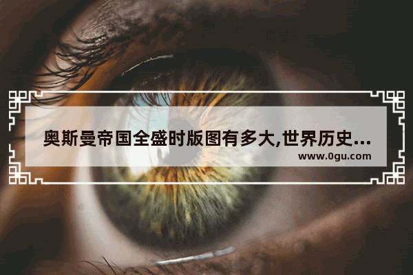 奥斯曼帝国全盛时版图有多大,世界历史地理奥斯曼帝国