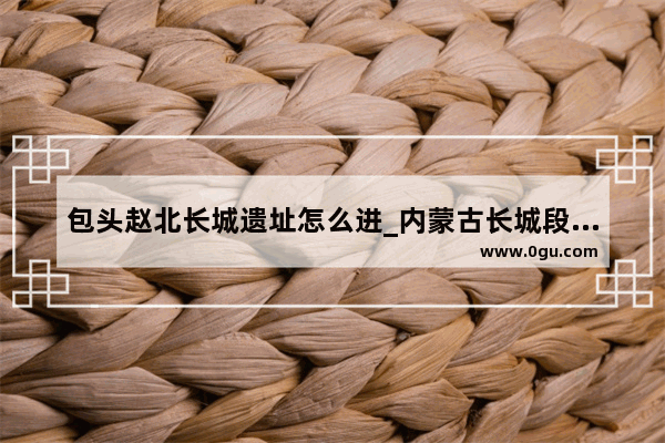 包头赵北长城遗址怎么进_内蒙古长城段叫什么名字