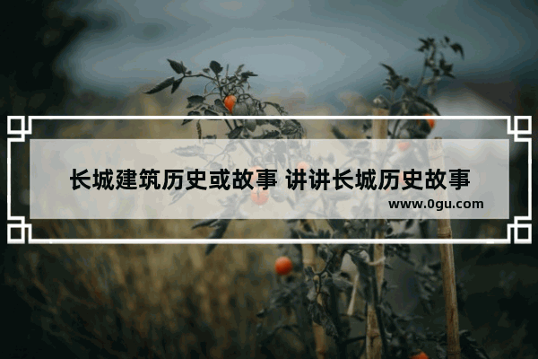 长城建筑历史或故事 讲讲长城历史故事