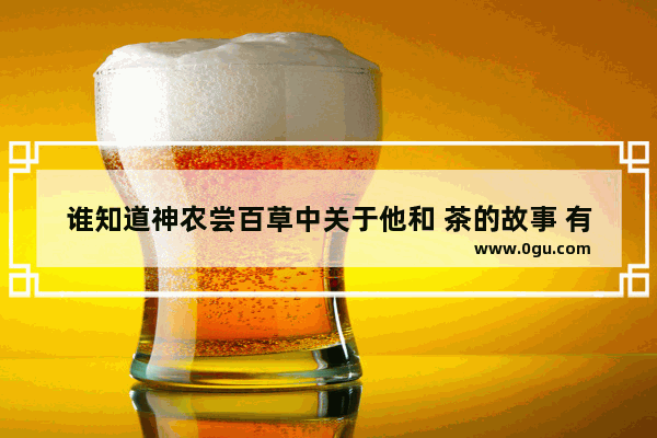 谁知道神农尝百草中关于他和 茶的故事 有关茶的历史故事