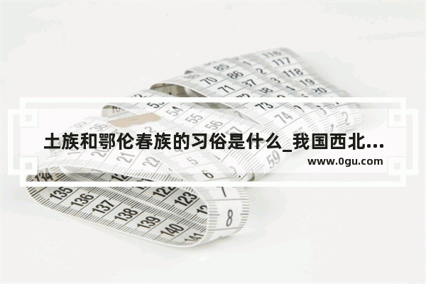土族和鄂伦春族的习俗是什么_我国西北地区特色民风民俗