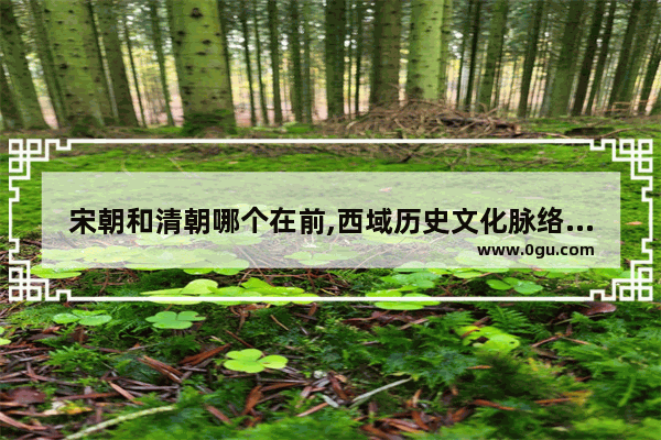 宋朝和清朝哪个在前,西域历史文化脉络总结