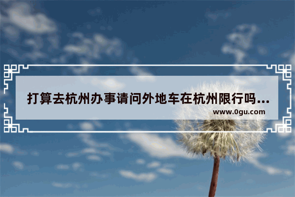打算去杭州办事请问外地车在杭州限行吗_星桥街道历史文化
