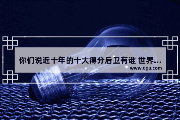 你们说近十年的十大得分后卫有谁 世界历史前五得分后卫