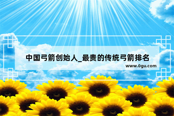 中国弓箭创始人_最贵的传统弓箭排名