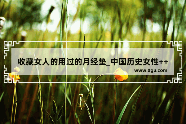 收藏女人的用过的月经垫_中国历史女性++变化