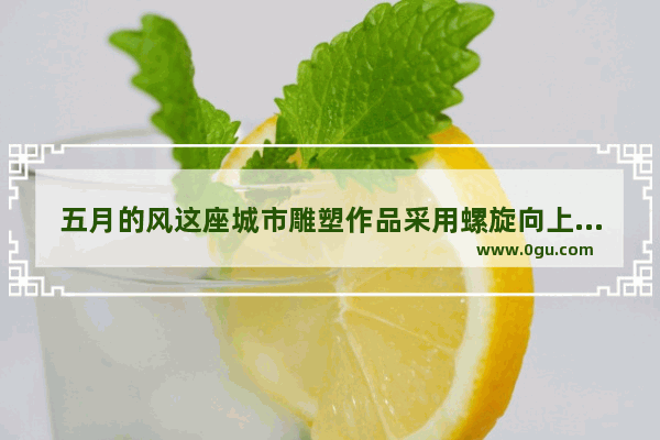 五月的风这座城市雕塑作品采用螺旋向上的什么结构组合以单纯洗练的造型元素排列成旋转腾飞的风造型,青岛历史人物雕塑设计