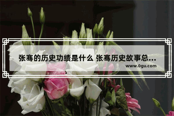 张骞的历史功绩是什么 张骞历史故事总结为