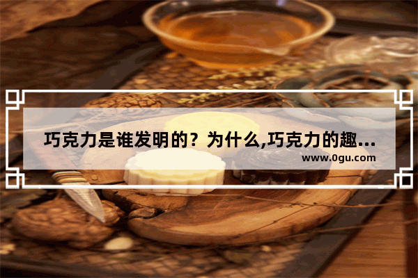 巧克力是谁发明的？为什么,巧克力的趣味历史故事
